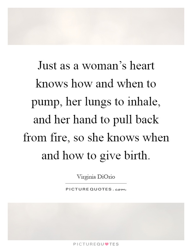 Just as a woman's heart knows how and when to pump, her lungs to inhale, and her hand to pull back from fire, so she knows when and how to give birth Picture Quote #1