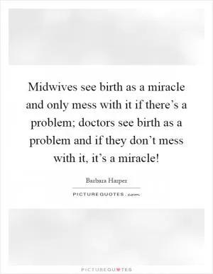 Midwives see birth as a miracle and only mess with it if there’s a problem; doctors see birth as a problem and if they don’t mess with it, it’s a miracle! Picture Quote #1