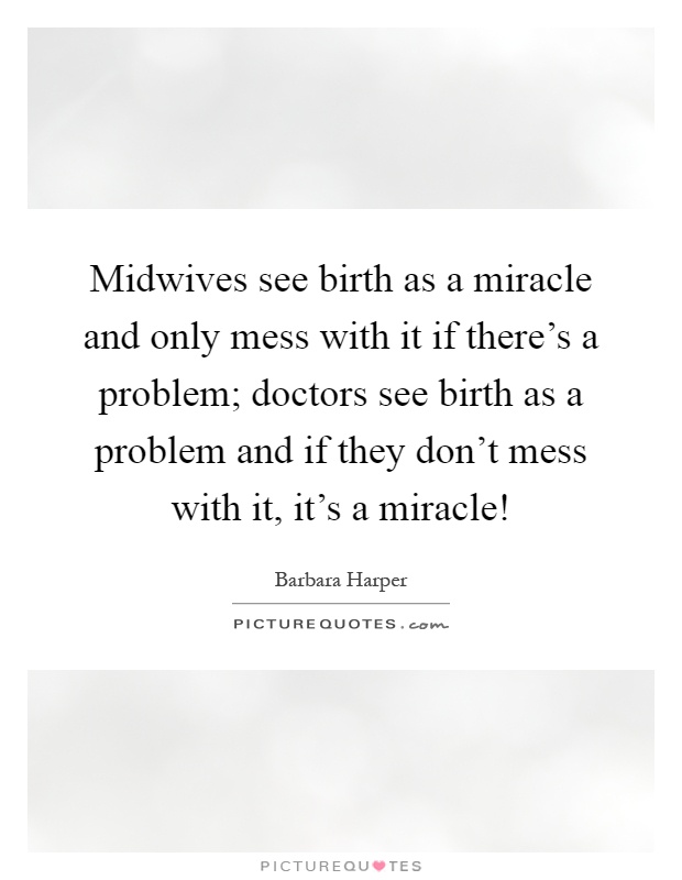 Midwives see birth as a miracle and only mess with it if there's a problem; doctors see birth as a problem and if they don't mess with it, it's a miracle! Picture Quote #1