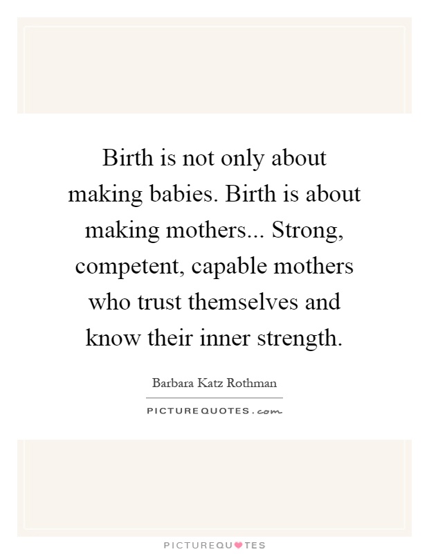 Birth is not only about making babies. Birth is about making mothers... Strong, competent, capable mothers who trust themselves and know their inner strength Picture Quote #1