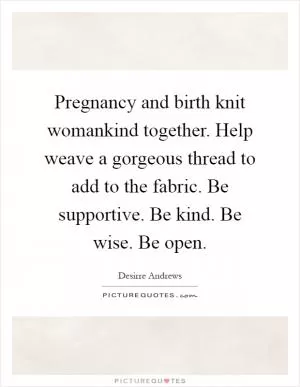 Pregnancy and birth knit womankind together. Help weave a gorgeous thread to add to the fabric. Be supportive. Be kind. Be wise. Be open Picture Quote #1