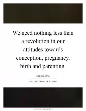 We need nothing less than a revolution in our attitudes towards conception, pregnancy, birth and parenting Picture Quote #1