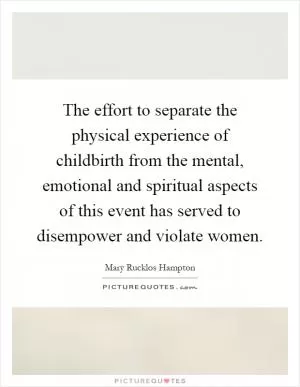 The effort to separate the physical experience of childbirth from the mental, emotional and spiritual aspects of this event has served to disempower and violate women Picture Quote #1