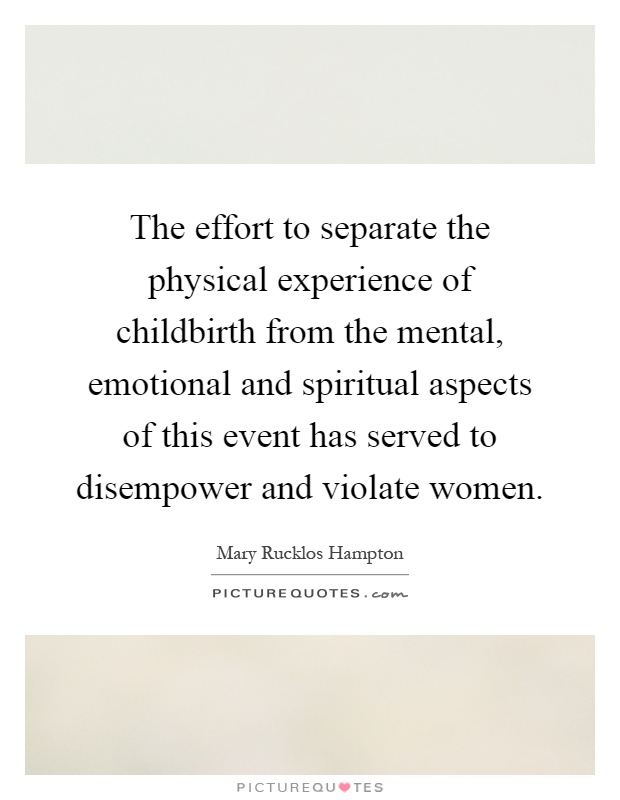 The effort to separate the physical experience of childbirth from the mental, emotional and spiritual aspects of this event has served to disempower and violate women Picture Quote #1