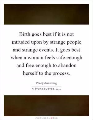 Birth goes best if it is not intruded upon by strange people and strange events. It goes best when a woman feels safe enough and free enough to abandon herself to the process Picture Quote #1