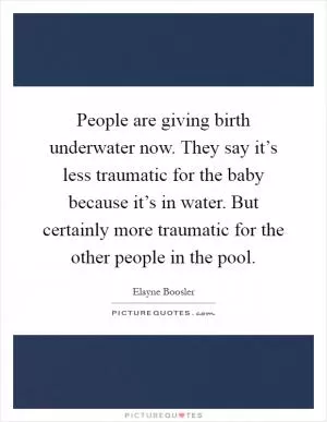 People are giving birth underwater now. They say it’s less traumatic for the baby because it’s in water. But certainly more traumatic for the other people in the pool Picture Quote #1