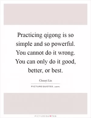 Practicing qigong is so simple and so powerful. You cannot do it wrong. You can only do it good, better, or best Picture Quote #1