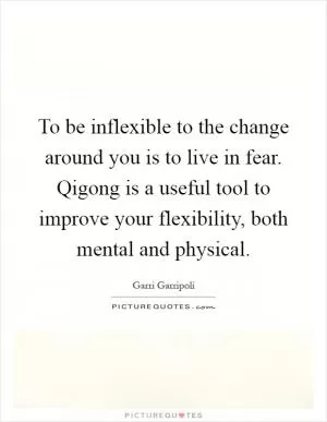 To be inflexible to the change around you is to live in fear. Qigong is a useful tool to improve your flexibility, both mental and physical Picture Quote #1