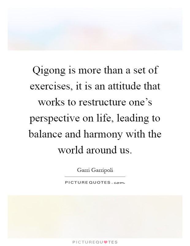 Qigong is more than a set of exercises, it is an attitude that works to restructure one's perspective on life, leading to balance and harmony with the world around us Picture Quote #1