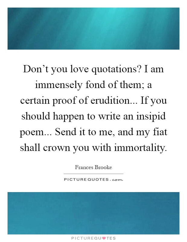 Don't you love quotations? I am immensely fond of them; a certain proof of erudition... If you should happen to write an insipid poem... Send it to me, and my fiat shall crown you with immortality Picture Quote #1