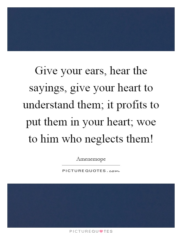 Give your ears, hear the sayings, give your heart to understand them; it profits to put them in your heart; woe to him who neglects them! Picture Quote #1