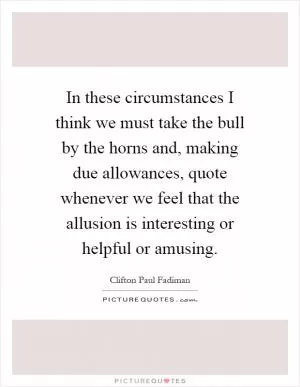 In these circumstances I think we must take the bull by the horns and, making due allowances, quote whenever we feel that the allusion is interesting or helpful or amusing Picture Quote #1