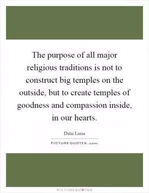 The purpose of all major religious traditions is not to construct big temples on the outside, but to create temples of goodness and compassion inside, in our hearts Picture Quote #1