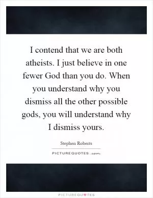 I contend that we are both atheists. I just believe in one fewer God than you do. When you understand why you dismiss all the other possible gods, you will understand why I dismiss yours Picture Quote #1