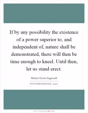 If by any possibility the existence of a power superior to, and independent of, nature shall be demonstrated, there will then be time enough to kneel. Until then, let us stand erect Picture Quote #1