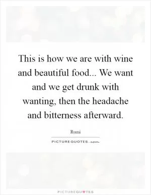 This is how we are with wine and beautiful food... We want and we get drunk with wanting, then the headache and bitterness afterward Picture Quote #1