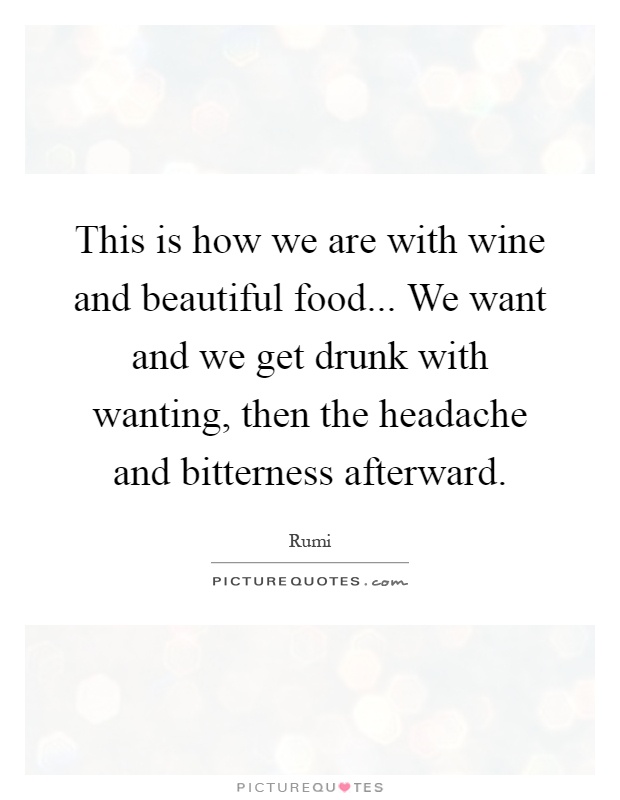 This is how we are with wine and beautiful food... We want and we get drunk with wanting, then the headache and bitterness afterward Picture Quote #1