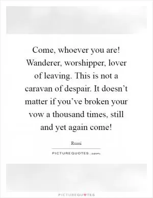 Come, whoever you are! Wanderer, worshipper, lover of leaving. This is not a caravan of despair. It doesn’t matter if you’ve broken your vow a thousand times, still and yet again come! Picture Quote #1