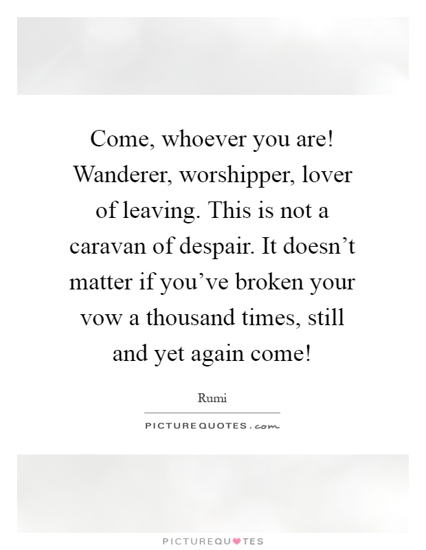 Come, whoever you are! Wanderer, worshipper, lover of leaving. This is not a caravan of despair. It doesn't matter if you've broken your vow a thousand times, still and yet again come! Picture Quote #1