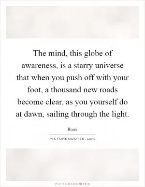 The mind, this globe of awareness, is a starry universe that when you push off with your foot, a thousand new roads become clear, as you yourself do at dawn, sailing through the light Picture Quote #1