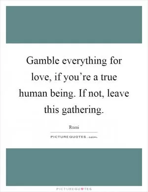 Gamble everything for love, if you’re a true human being. If not, leave this gathering Picture Quote #1