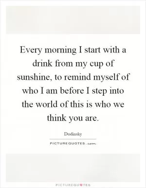 Every morning I start with a drink from my cup of sunshine, to remind myself of who I am before I step into the world of this is who we think you are Picture Quote #1