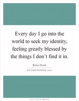 Every day I go into the world to seek my identity, feeling greatly blessed by the things I don’t find it in Picture Quote #1
