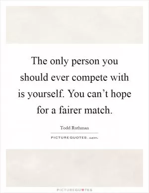 The only person you should ever compete with is yourself. You can’t hope for a fairer match Picture Quote #1