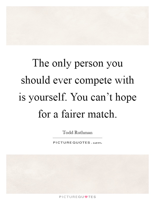 The only person you should ever compete with is yourself. You can't hope for a fairer match Picture Quote #1