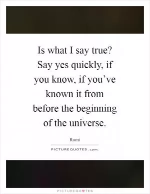 Is what I say true? Say yes quickly, if you know, if you’ve known it from before the beginning of the universe Picture Quote #1