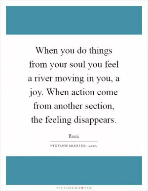 When you do things from your soul you feel a river moving in you, a joy. When action come from another section, the feeling disappears Picture Quote #1