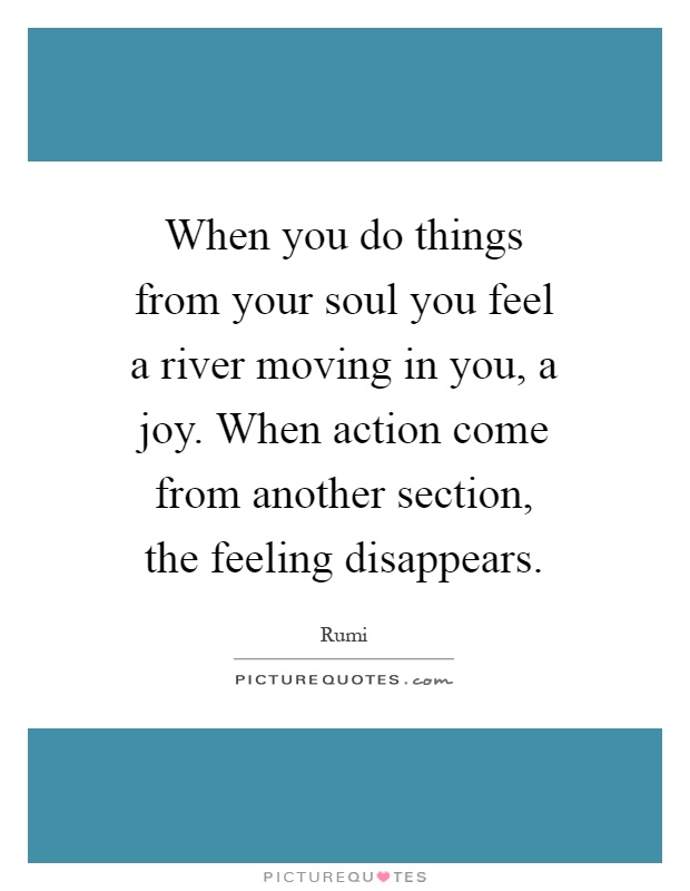 When you do things from your soul you feel a river moving in you, a joy. When action come from another section, the feeling disappears Picture Quote #1
