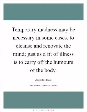 Temporary madness may be necessary in some cases, to cleanse and renovate the mind; just as a fit of illness is to carry off the humours of the body Picture Quote #1