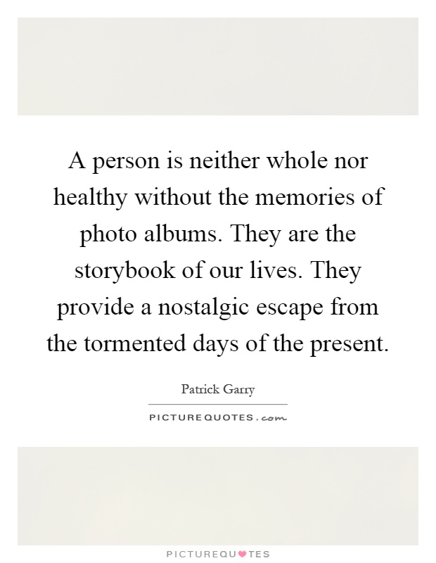 A person is neither whole nor healthy without the memories of photo albums. They are the storybook of our lives. They provide a nostalgic escape from the tormented days of the present Picture Quote #1