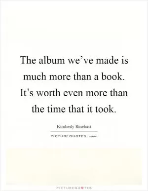 The album we’ve made is much more than a book. It’s worth even more than the time that it took Picture Quote #1