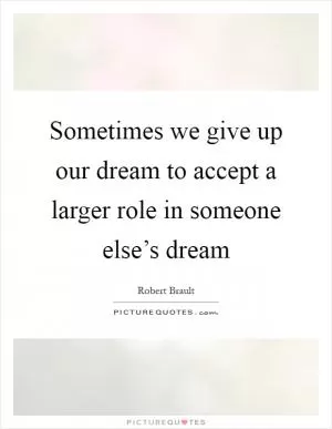 Sometimes we give up our dream to accept a larger role in someone else’s dream Picture Quote #1