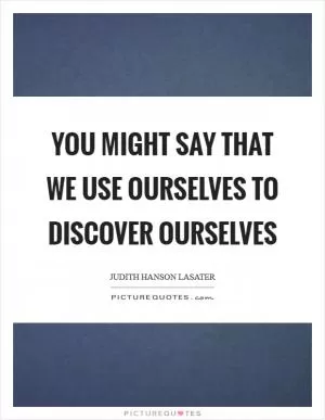 You might say that we use ourselves to discover ourselves Picture Quote #1