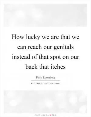 How lucky we are that we can reach our genitals instead of that spot on our back that itches Picture Quote #1