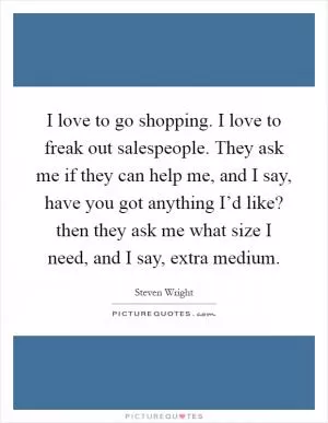 I love to go shopping. I love to freak out salespeople. They ask me if they can help me, and I say, have you got anything I’d like? then they ask me what size I need, and I say, extra medium Picture Quote #1