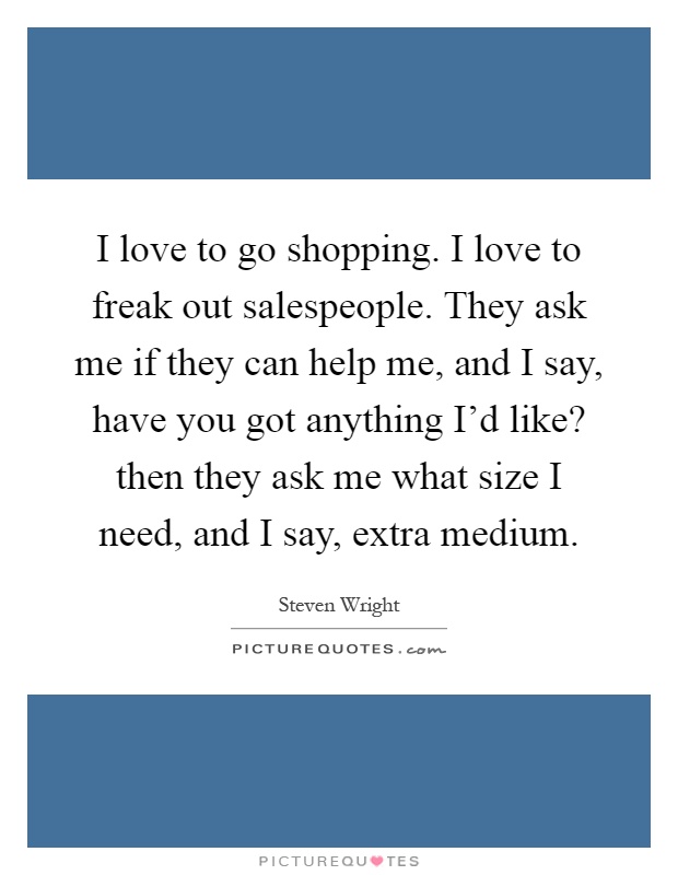 I love to go shopping. I love to freak out salespeople. They ask me if they can help me, and I say, have you got anything I'd like? then they ask me what size I need, and I say, extra medium Picture Quote #1