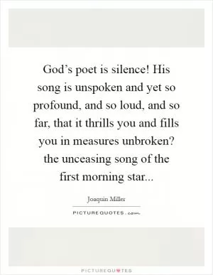 God’s poet is silence! His song is unspoken and yet so profound, and so loud, and so far, that it thrills you and fills you in measures unbroken? the unceasing song of the first morning star Picture Quote #1
