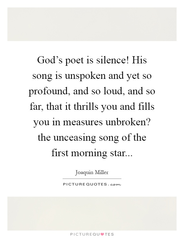 God's poet is silence! His song is unspoken and yet so profound, and so loud, and so far, that it thrills you and fills you in measures unbroken? the unceasing song of the first morning star Picture Quote #1