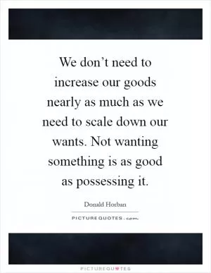 We don’t need to increase our goods nearly as much as we need to scale down our wants. Not wanting something is as good as possessing it Picture Quote #1