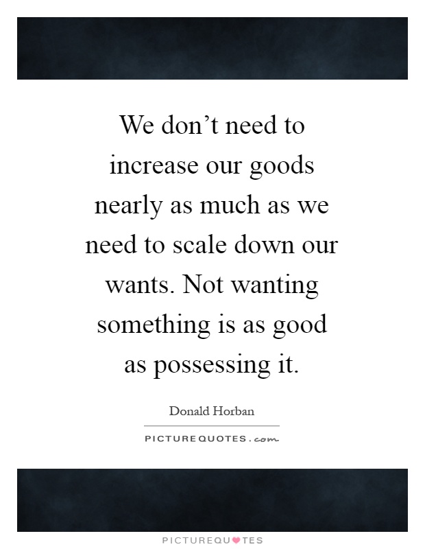 We don't need to increase our goods nearly as much as we need to scale down our wants. Not wanting something is as good as possessing it Picture Quote #1