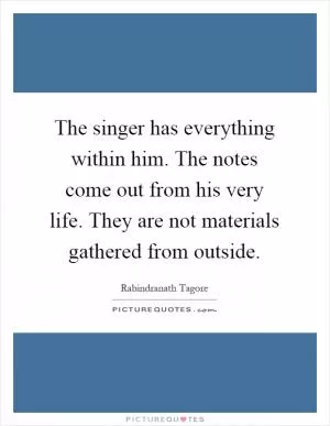 The singer has everything within him. The notes come out from his very life. They are not materials gathered from outside Picture Quote #1
