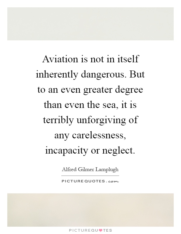 Aviation is not in itself inherently dangerous. But to an even greater degree than even the sea, it is terribly unforgiving of any carelessness, incapacity or neglect Picture Quote #1