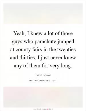 Yeah, I knew a lot of those guys who parachute jumped at county fairs in the twenties and thirties, I just never knew any of them for very long Picture Quote #1