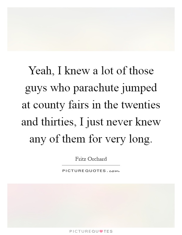 Yeah, I knew a lot of those guys who parachute jumped at county fairs in the twenties and thirties, I just never knew any of them for very long Picture Quote #1