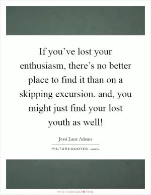 If you’ve lost your enthusiasm, there’s no better place to find it than on a skipping excursion. and, you might just find your lost youth as well! Picture Quote #1