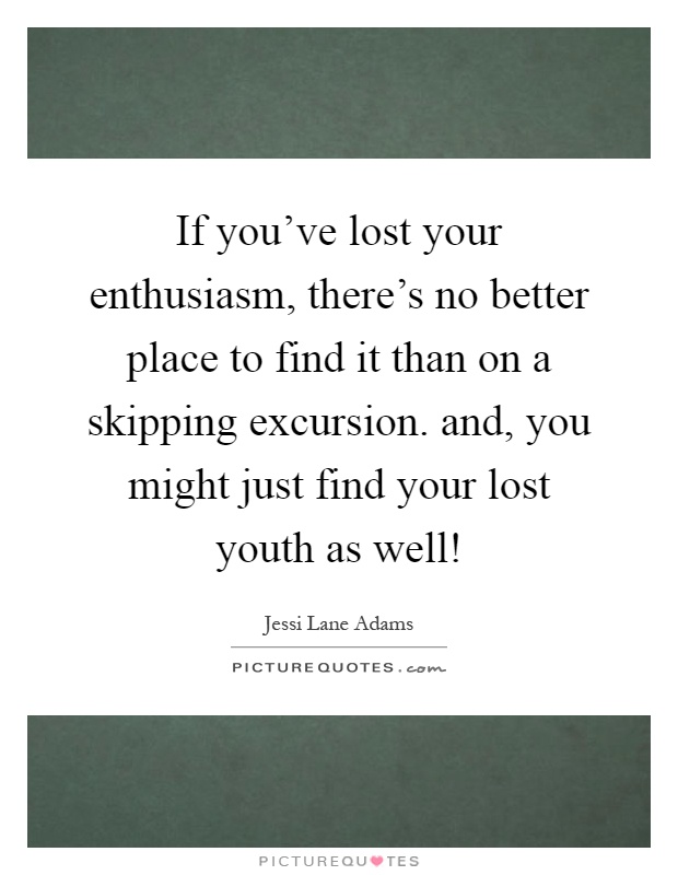 If you've lost your enthusiasm, there's no better place to find it than on a skipping excursion. and, you might just find your lost youth as well! Picture Quote #1